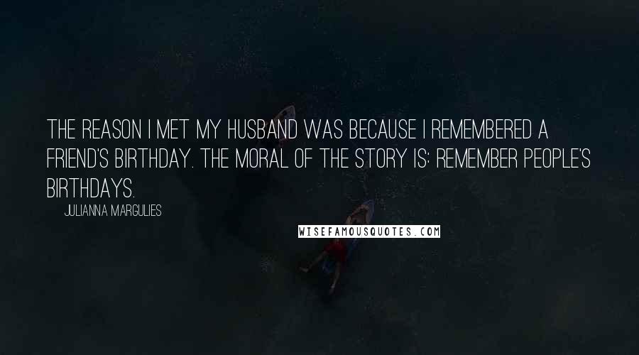 Julianna Margulies Quotes: The reason I met my husband was because I remembered a friend's birthday. The moral of the story is: Remember people's birthdays.