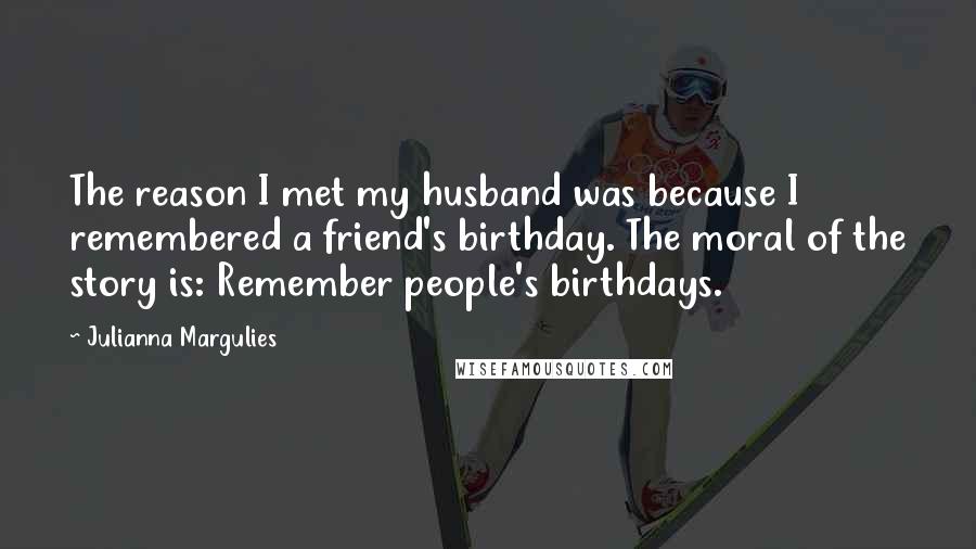 Julianna Margulies Quotes: The reason I met my husband was because I remembered a friend's birthday. The moral of the story is: Remember people's birthdays.