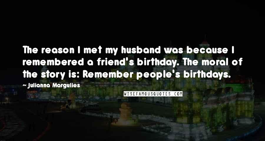 Julianna Margulies Quotes: The reason I met my husband was because I remembered a friend's birthday. The moral of the story is: Remember people's birthdays.