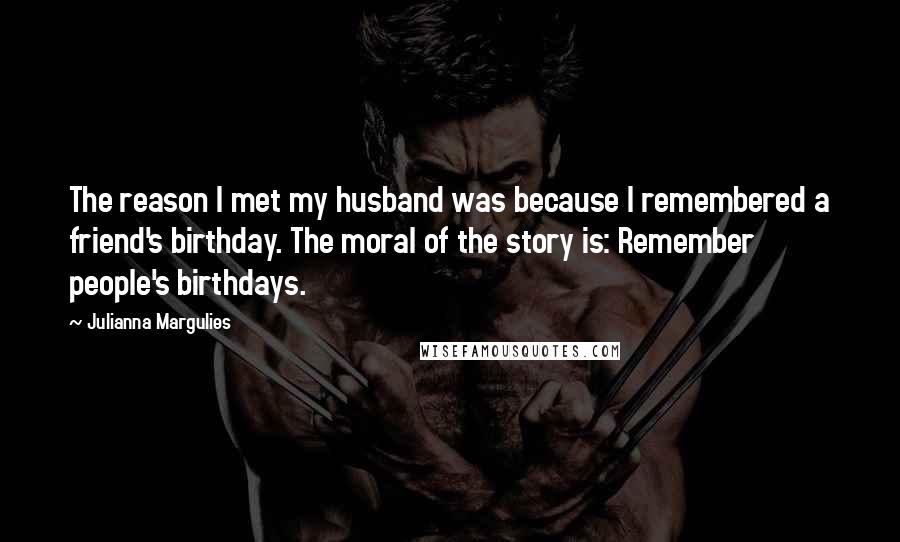 Julianna Margulies Quotes: The reason I met my husband was because I remembered a friend's birthday. The moral of the story is: Remember people's birthdays.