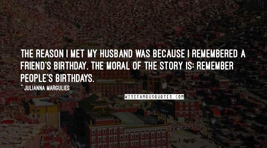 Julianna Margulies Quotes: The reason I met my husband was because I remembered a friend's birthday. The moral of the story is: Remember people's birthdays.