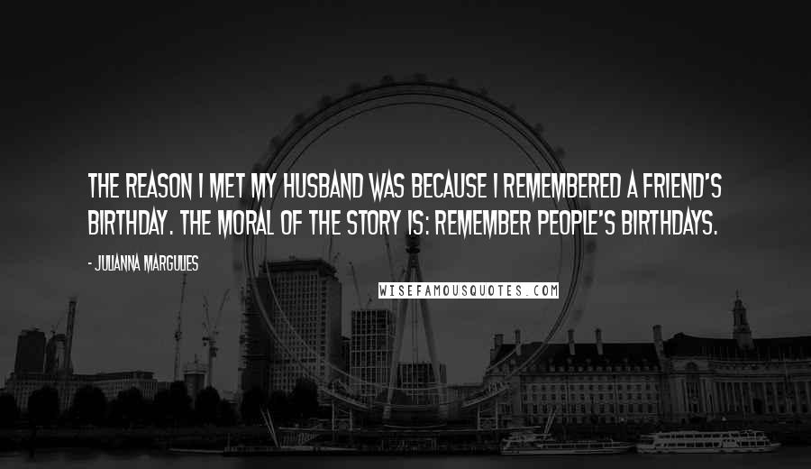 Julianna Margulies Quotes: The reason I met my husband was because I remembered a friend's birthday. The moral of the story is: Remember people's birthdays.