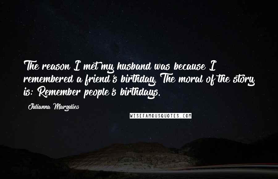 Julianna Margulies Quotes: The reason I met my husband was because I remembered a friend's birthday. The moral of the story is: Remember people's birthdays.