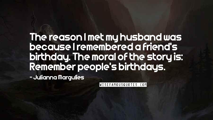 Julianna Margulies Quotes: The reason I met my husband was because I remembered a friend's birthday. The moral of the story is: Remember people's birthdays.