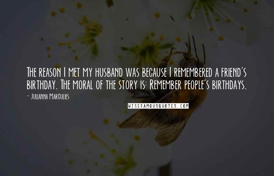 Julianna Margulies Quotes: The reason I met my husband was because I remembered a friend's birthday. The moral of the story is: Remember people's birthdays.