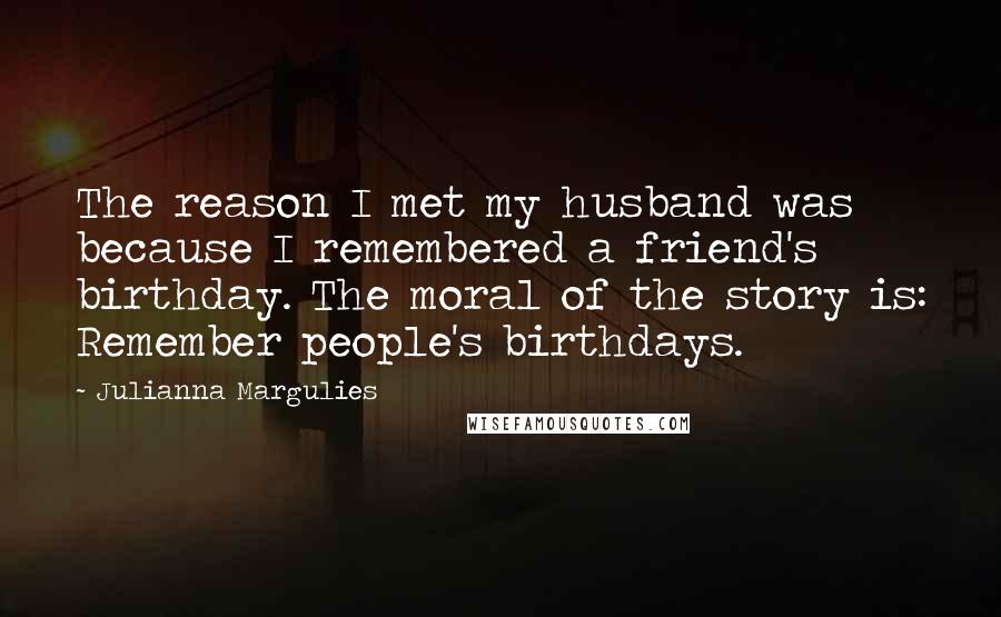 Julianna Margulies Quotes: The reason I met my husband was because I remembered a friend's birthday. The moral of the story is: Remember people's birthdays.