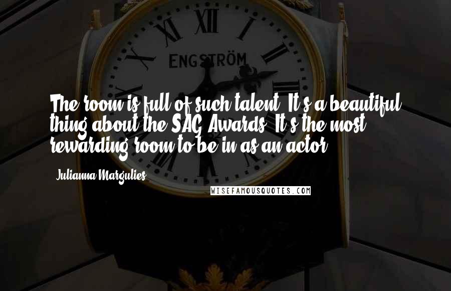 Julianna Margulies Quotes: The room is full of such talent. It's a beautiful thing about the SAG Awards. It's the most rewarding room to be in as an actor.