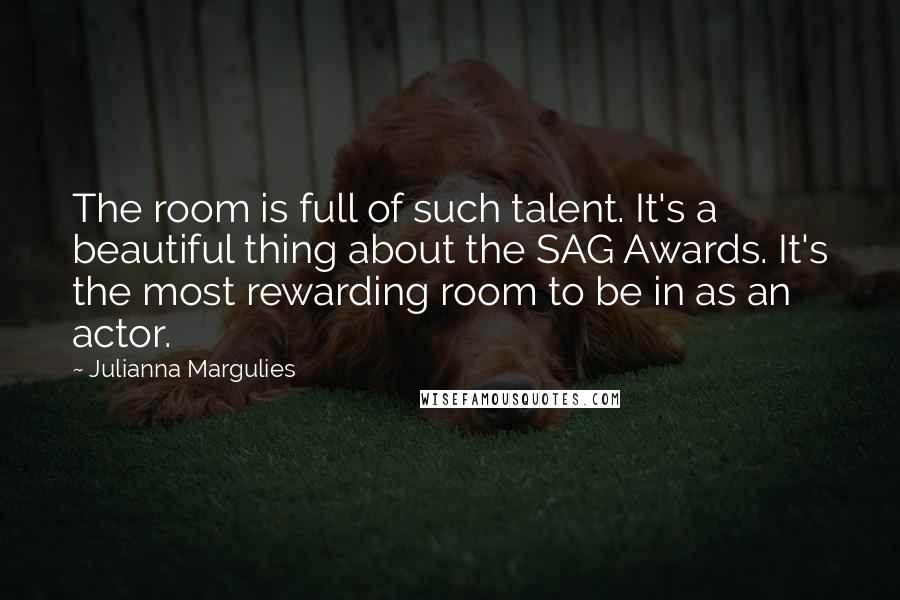 Julianna Margulies Quotes: The room is full of such talent. It's a beautiful thing about the SAG Awards. It's the most rewarding room to be in as an actor.
