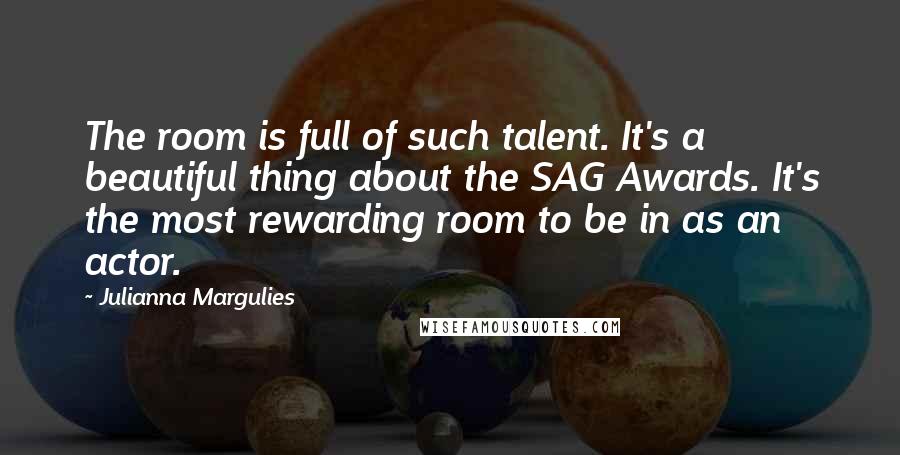 Julianna Margulies Quotes: The room is full of such talent. It's a beautiful thing about the SAG Awards. It's the most rewarding room to be in as an actor.