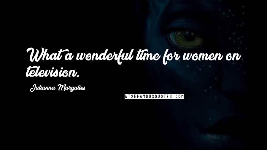 Julianna Margulies Quotes: What a wonderful time for women on television.