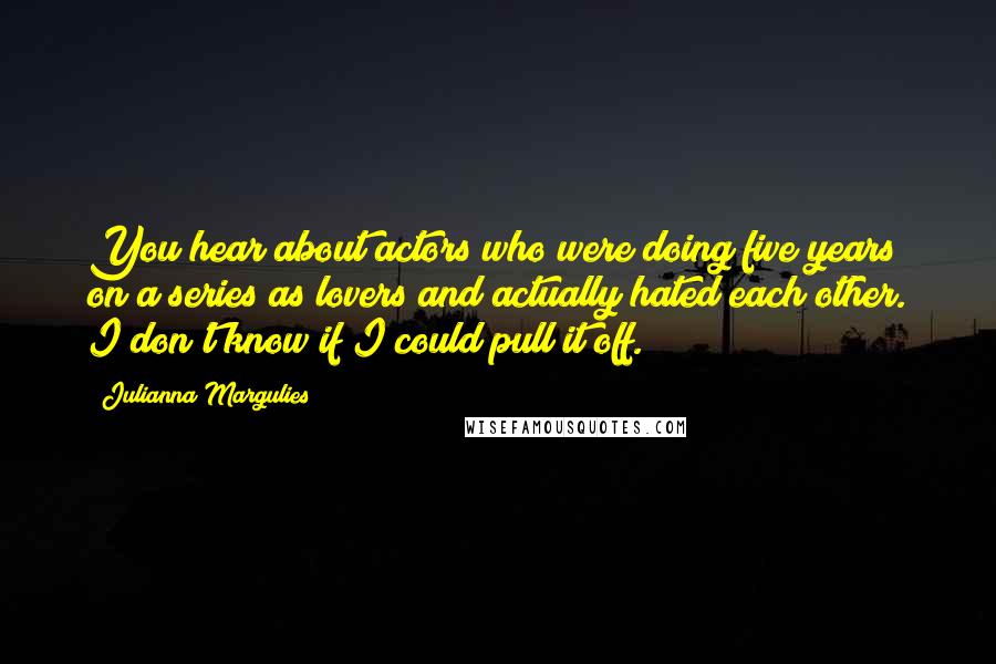 Julianna Margulies Quotes: You hear about actors who were doing five years on a series as lovers and actually hated each other. I don't know if I could pull it off.