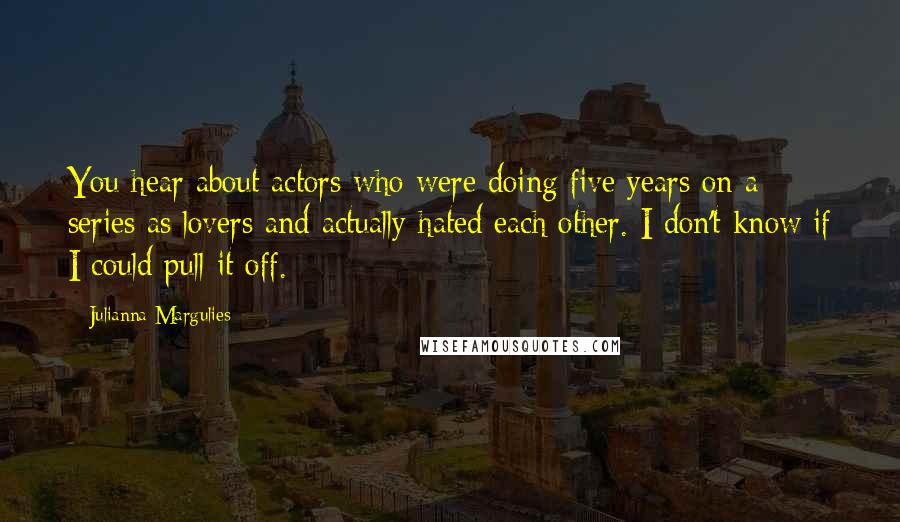 Julianna Margulies Quotes: You hear about actors who were doing five years on a series as lovers and actually hated each other. I don't know if I could pull it off.