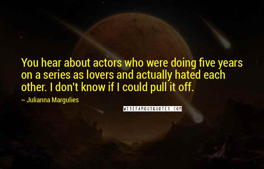 Julianna Margulies Quotes: You hear about actors who were doing five years on a series as lovers and actually hated each other. I don't know if I could pull it off.