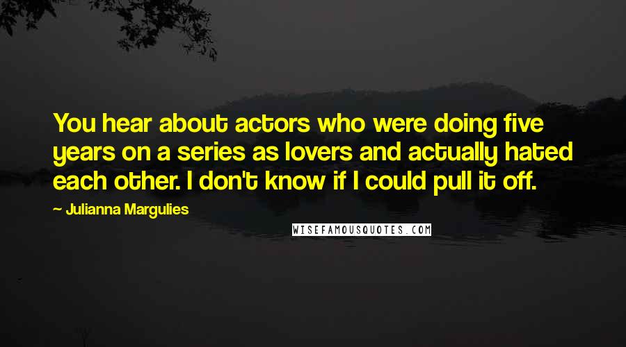 Julianna Margulies Quotes: You hear about actors who were doing five years on a series as lovers and actually hated each other. I don't know if I could pull it off.