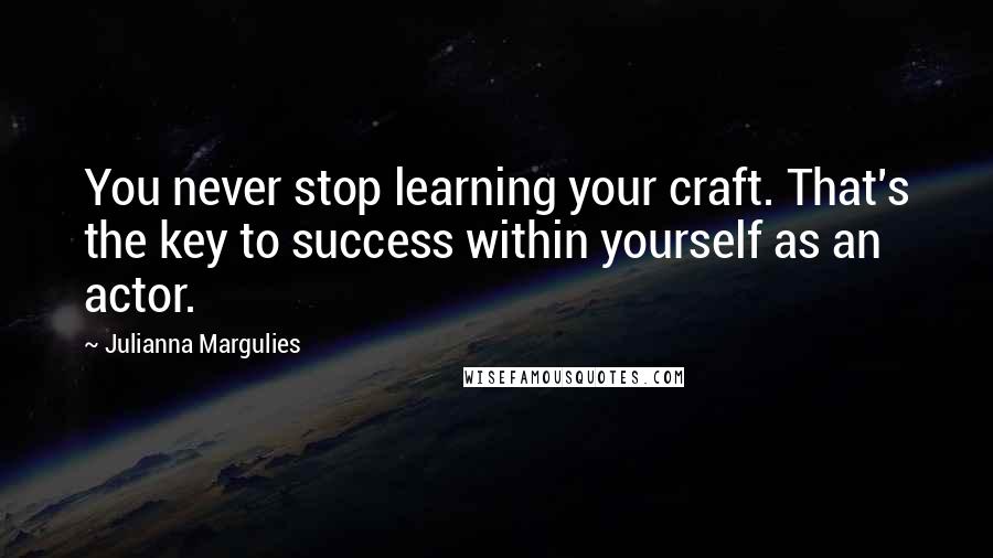 Julianna Margulies Quotes: You never stop learning your craft. That's the key to success within yourself as an actor.