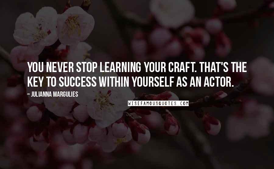 Julianna Margulies Quotes: You never stop learning your craft. That's the key to success within yourself as an actor.