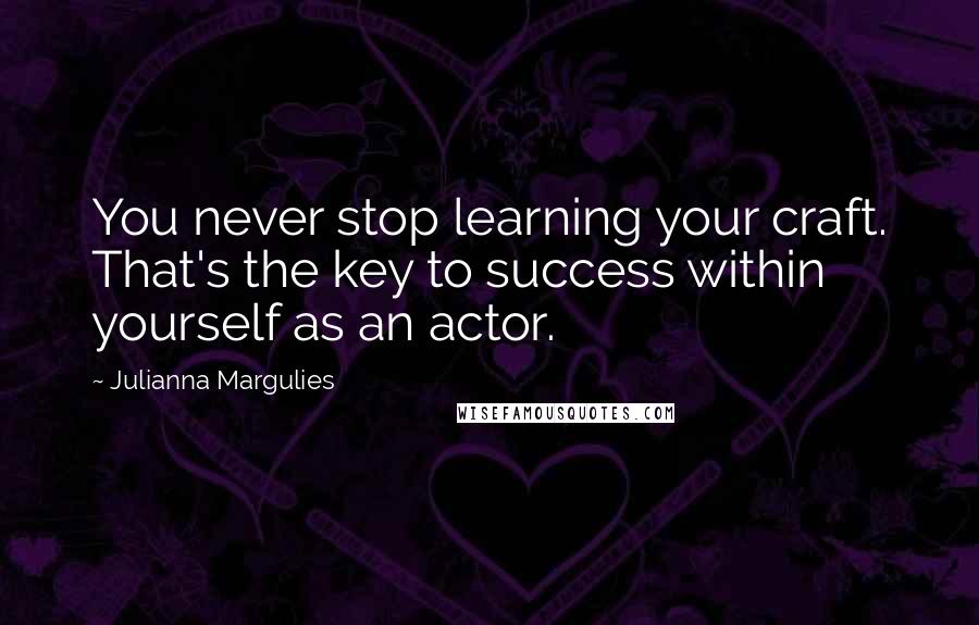 Julianna Margulies Quotes: You never stop learning your craft. That's the key to success within yourself as an actor.