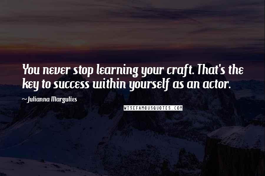 Julianna Margulies Quotes: You never stop learning your craft. That's the key to success within yourself as an actor.