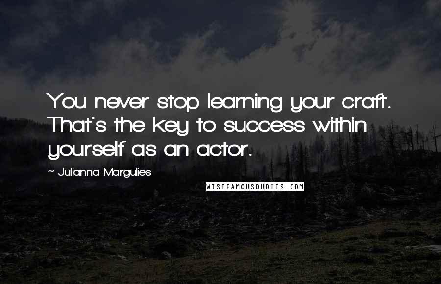 Julianna Margulies Quotes: You never stop learning your craft. That's the key to success within yourself as an actor.