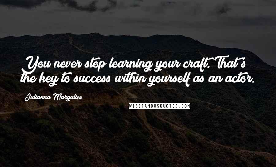 Julianna Margulies Quotes: You never stop learning your craft. That's the key to success within yourself as an actor.