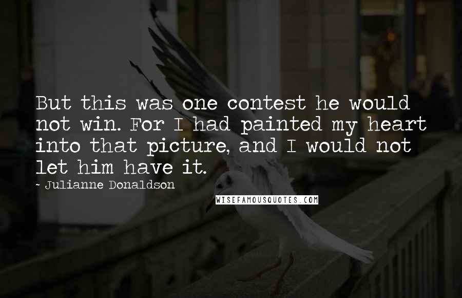 Julianne Donaldson Quotes: But this was one contest he would not win. For I had painted my heart into that picture, and I would not let him have it.