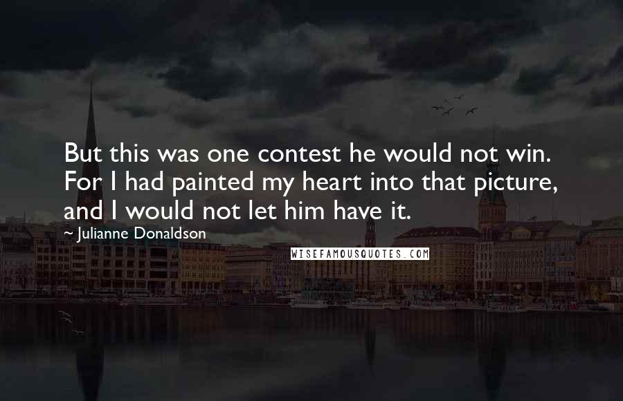 Julianne Donaldson Quotes: But this was one contest he would not win. For I had painted my heart into that picture, and I would not let him have it.