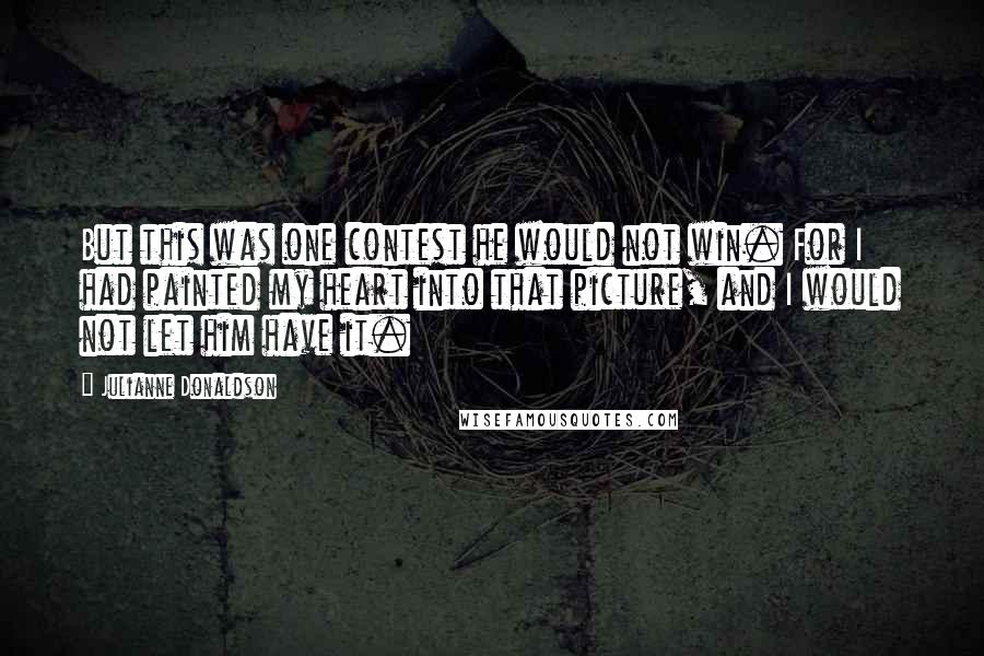 Julianne Donaldson Quotes: But this was one contest he would not win. For I had painted my heart into that picture, and I would not let him have it.