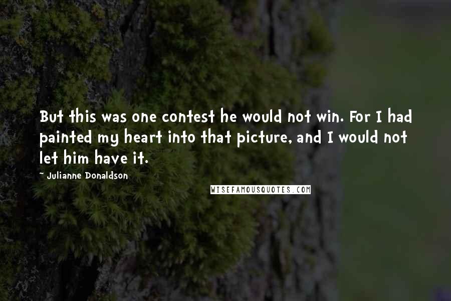 Julianne Donaldson Quotes: But this was one contest he would not win. For I had painted my heart into that picture, and I would not let him have it.