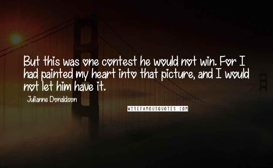 Julianne Donaldson Quotes: But this was one contest he would not win. For I had painted my heart into that picture, and I would not let him have it.