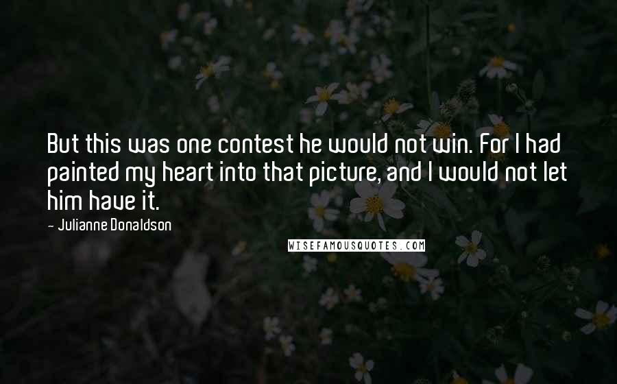 Julianne Donaldson Quotes: But this was one contest he would not win. For I had painted my heart into that picture, and I would not let him have it.