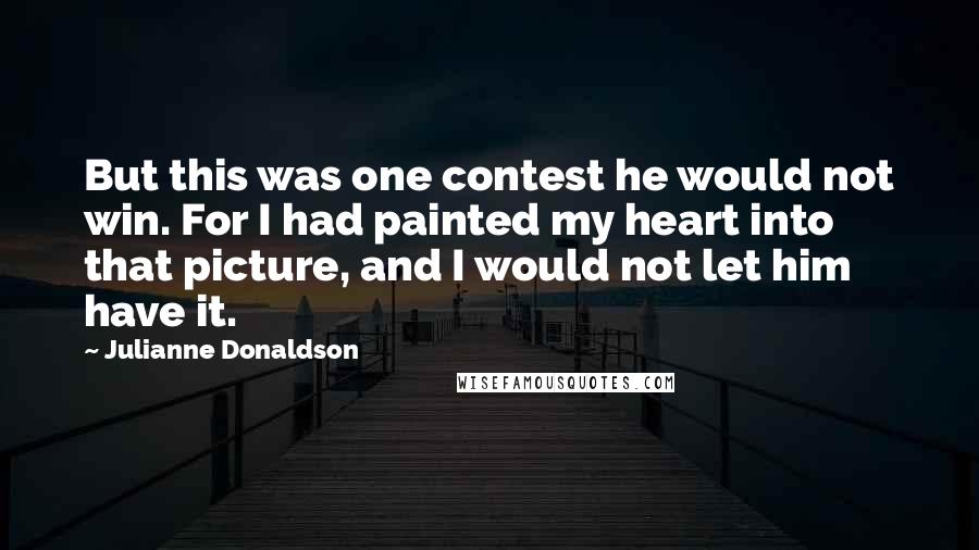 Julianne Donaldson Quotes: But this was one contest he would not win. For I had painted my heart into that picture, and I would not let him have it.