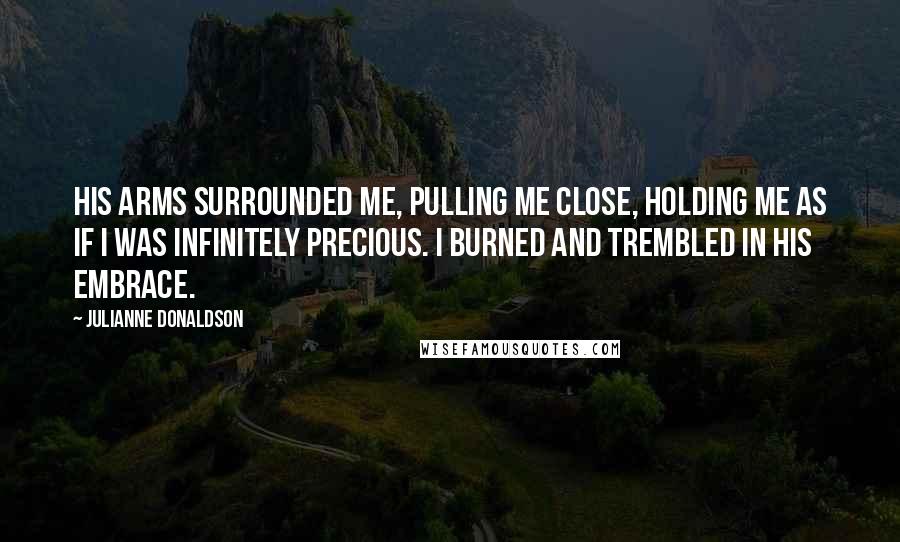 Julianne Donaldson Quotes: His arms surrounded me, pulling me close, holding me as if I was infinitely precious. I burned and trembled in his embrace.