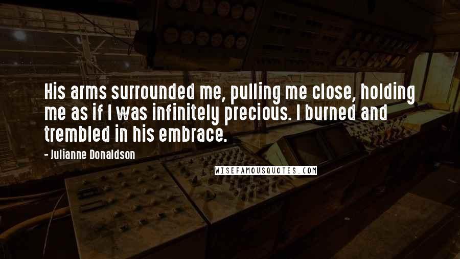 Julianne Donaldson Quotes: His arms surrounded me, pulling me close, holding me as if I was infinitely precious. I burned and trembled in his embrace.