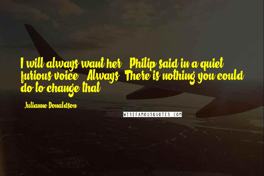 Julianne Donaldson Quotes: I will always want her," Philip said in a quiet, furious voice. "Always! There is nothing you could do to change that.