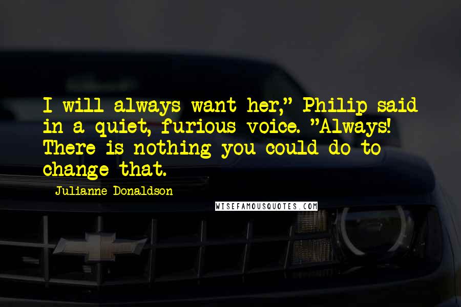 Julianne Donaldson Quotes: I will always want her," Philip said in a quiet, furious voice. "Always! There is nothing you could do to change that.