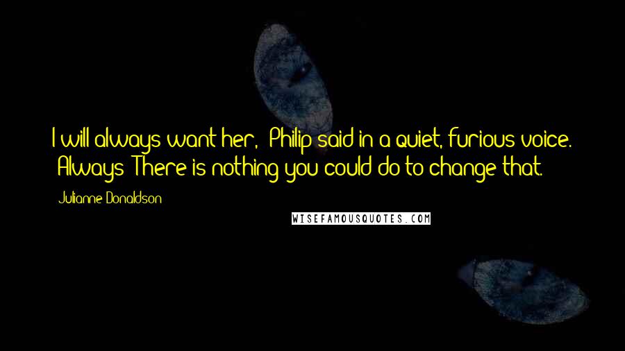 Julianne Donaldson Quotes: I will always want her," Philip said in a quiet, furious voice. "Always! There is nothing you could do to change that.