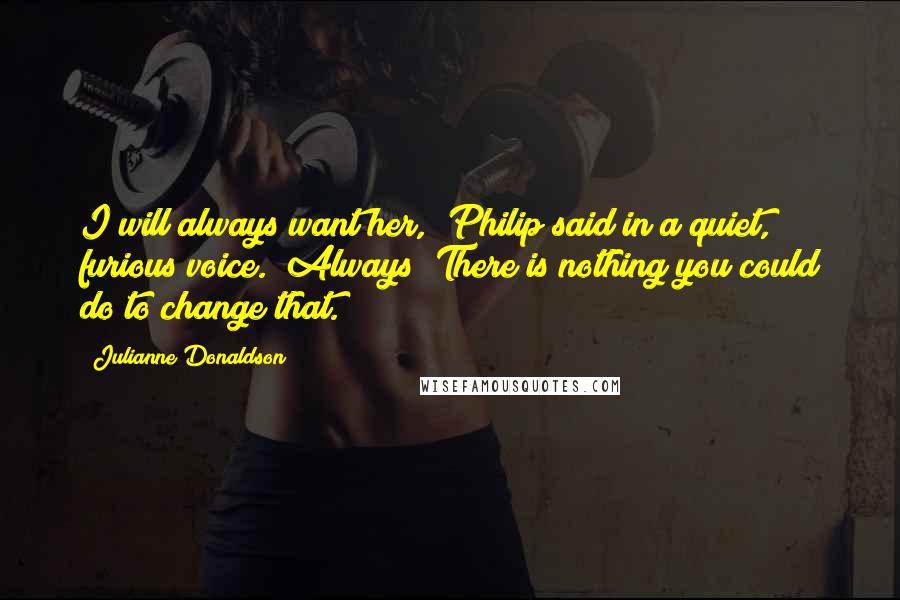 Julianne Donaldson Quotes: I will always want her," Philip said in a quiet, furious voice. "Always! There is nothing you could do to change that.