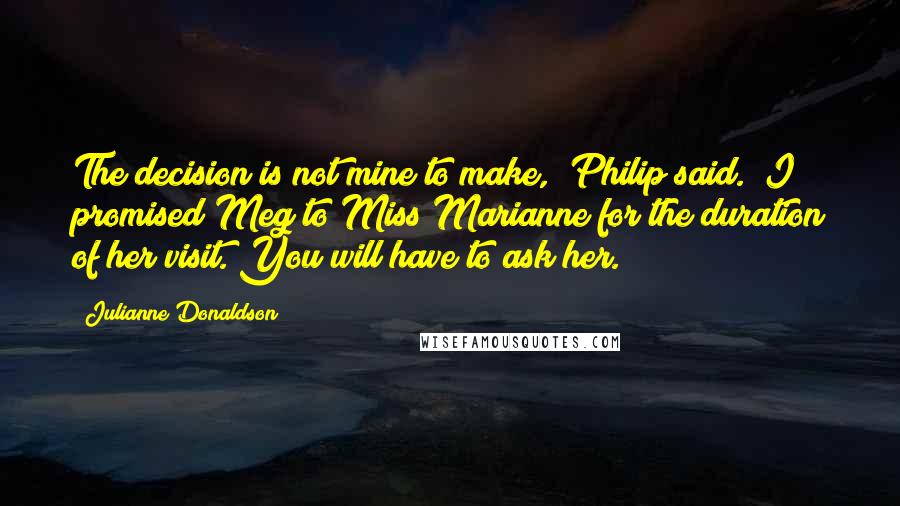 Julianne Donaldson Quotes: The decision is not mine to make," Philip said. "I promised Meg to Miss Marianne for the duration of her visit. You will have to ask her.