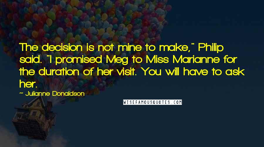 Julianne Donaldson Quotes: The decision is not mine to make," Philip said. "I promised Meg to Miss Marianne for the duration of her visit. You will have to ask her.