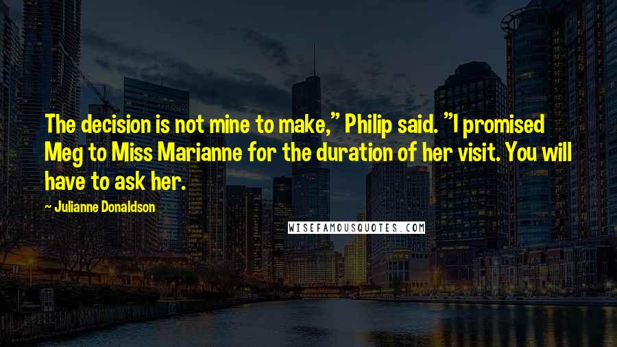 Julianne Donaldson Quotes: The decision is not mine to make," Philip said. "I promised Meg to Miss Marianne for the duration of her visit. You will have to ask her.