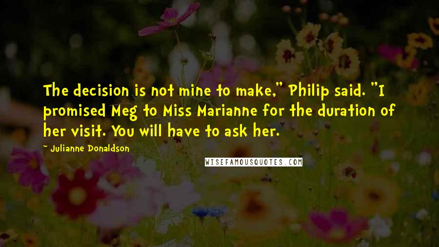 Julianne Donaldson Quotes: The decision is not mine to make," Philip said. "I promised Meg to Miss Marianne for the duration of her visit. You will have to ask her.