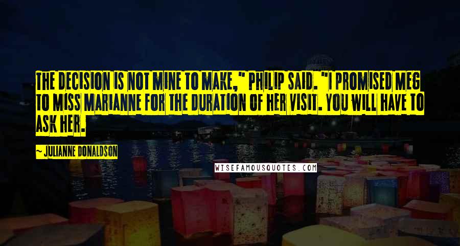 Julianne Donaldson Quotes: The decision is not mine to make," Philip said. "I promised Meg to Miss Marianne for the duration of her visit. You will have to ask her.