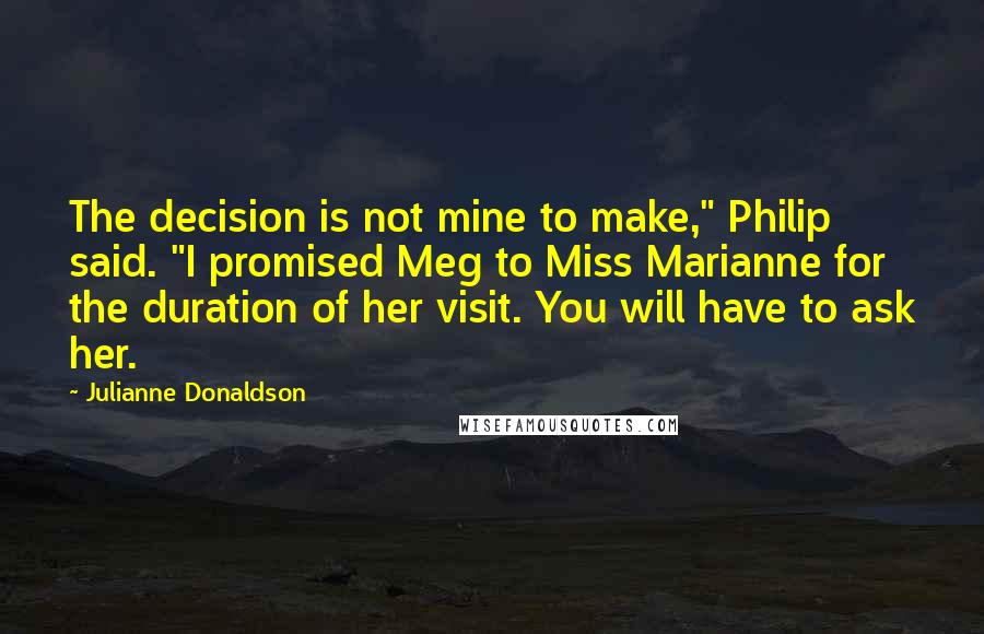 Julianne Donaldson Quotes: The decision is not mine to make," Philip said. "I promised Meg to Miss Marianne for the duration of her visit. You will have to ask her.