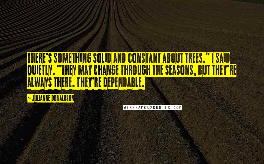Julianne Donaldson Quotes: There's something solid and constant about trees." I said quietly. "They may change through the seasons, but they're always there. They're dependable.