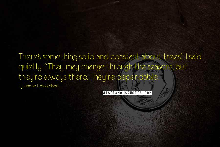 Julianne Donaldson Quotes: There's something solid and constant about trees." I said quietly. "They may change through the seasons, but they're always there. They're dependable.