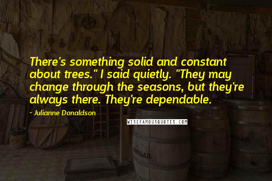 Julianne Donaldson Quotes: There's something solid and constant about trees." I said quietly. "They may change through the seasons, but they're always there. They're dependable.