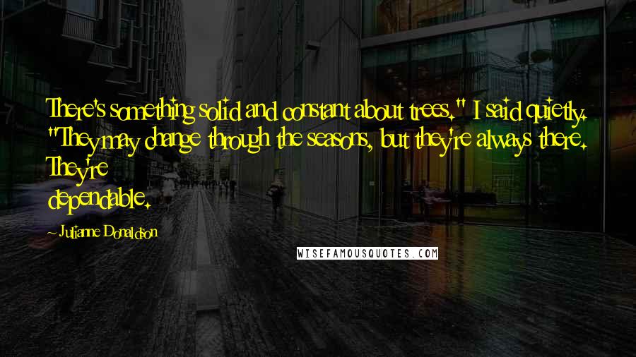 Julianne Donaldson Quotes: There's something solid and constant about trees." I said quietly. "They may change through the seasons, but they're always there. They're dependable.