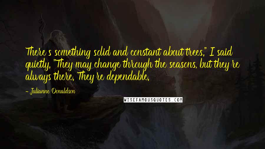 Julianne Donaldson Quotes: There's something solid and constant about trees." I said quietly. "They may change through the seasons, but they're always there. They're dependable.