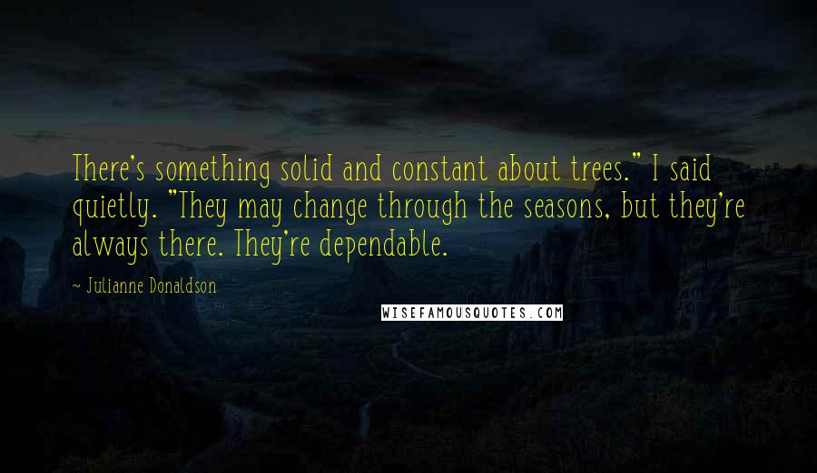 Julianne Donaldson Quotes: There's something solid and constant about trees." I said quietly. "They may change through the seasons, but they're always there. They're dependable.