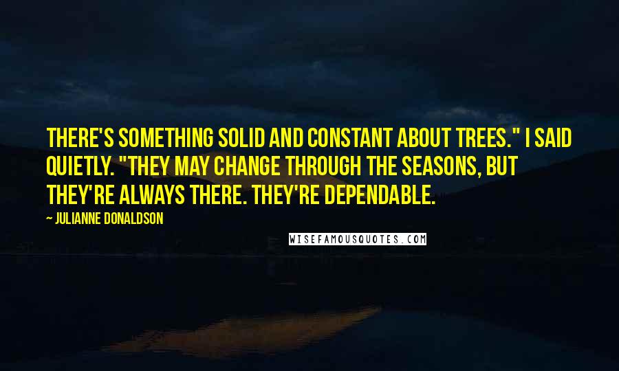 Julianne Donaldson Quotes: There's something solid and constant about trees." I said quietly. "They may change through the seasons, but they're always there. They're dependable.